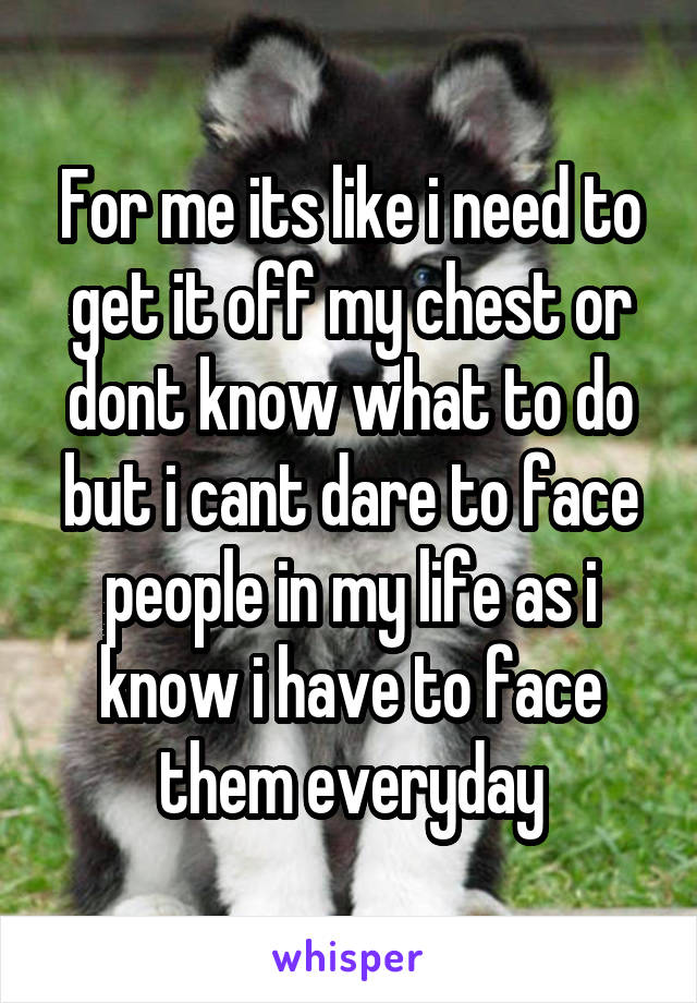 For me its like i need to get it off my chest or dont know what to do but i cant dare to face people in my life as i know i have to face them everyday