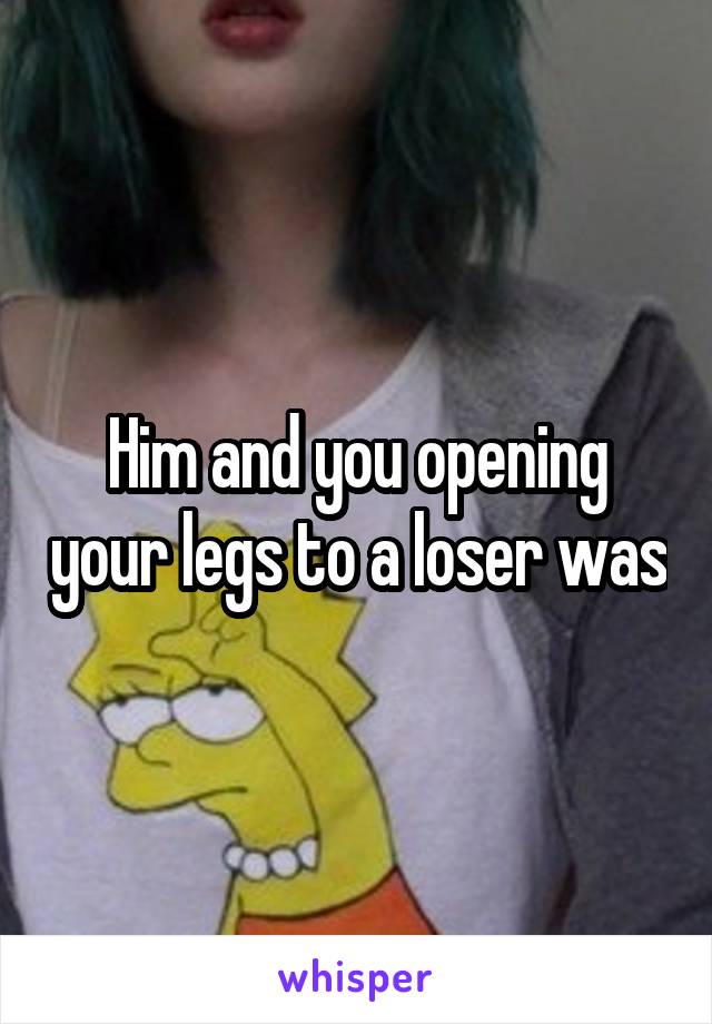 Him and you opening your legs to a loser was