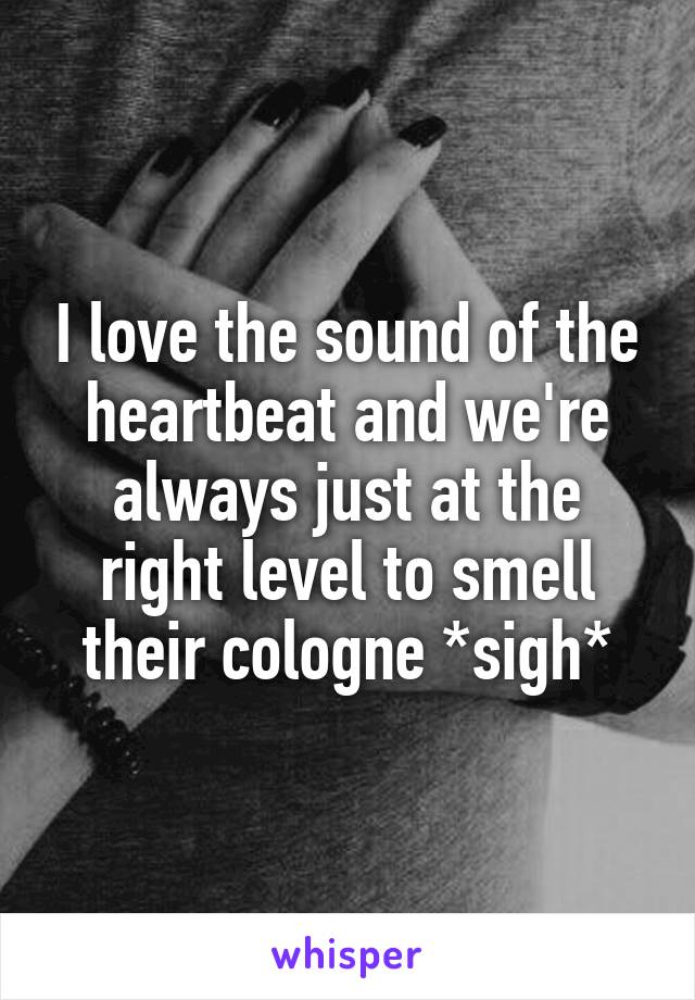 I love the sound of the heartbeat and we're always just at the right level to smell their cologne *sigh*