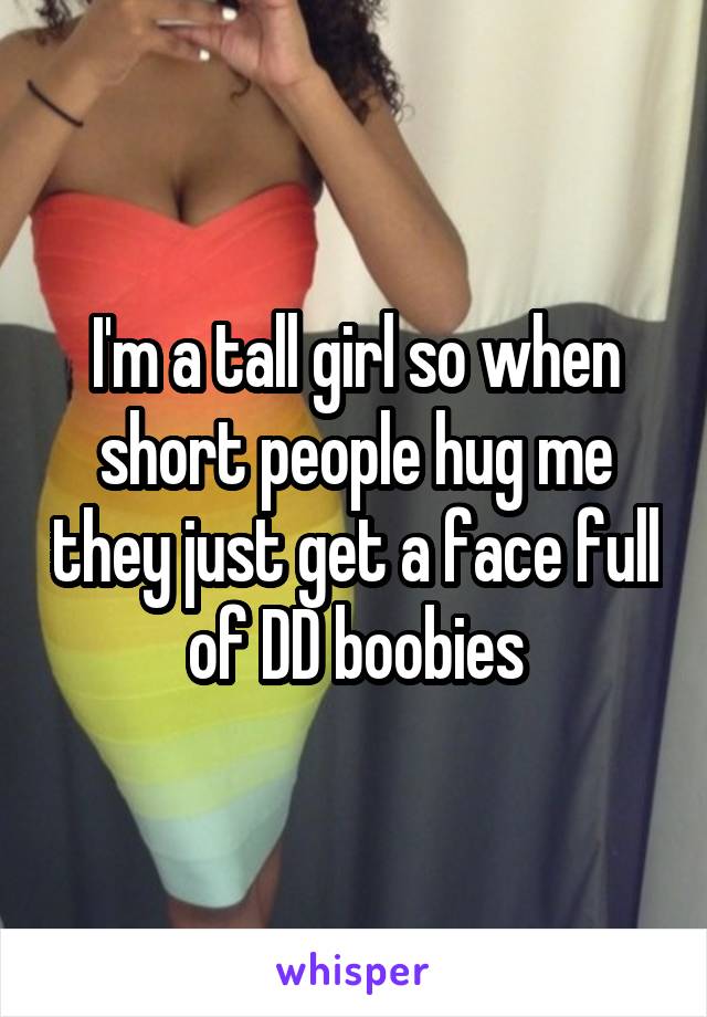 I'm a tall girl so when short people hug me they just get a face full of DD boobies