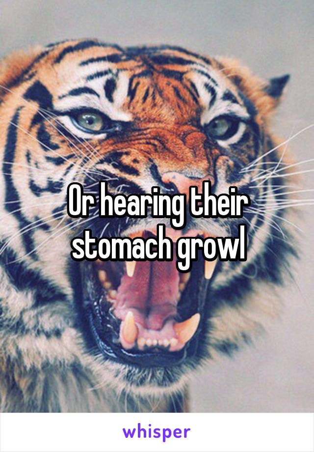 Or hearing their stomach growl