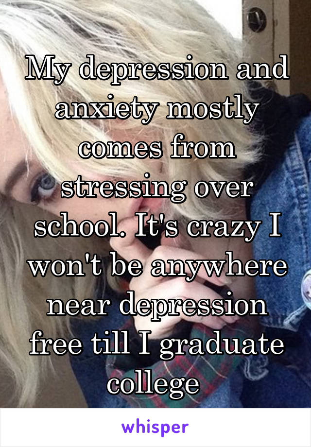 My depression and anxiety mostly comes from stressing over school. It's crazy I won't be anywhere near depression free till I graduate college 