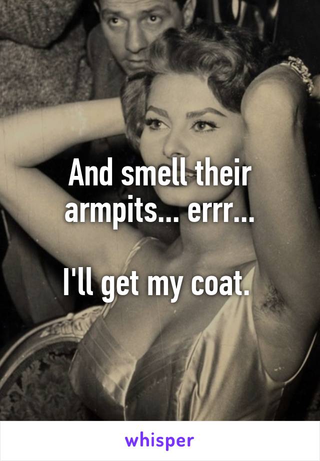 And smell their armpits... errr...

I'll get my coat. 