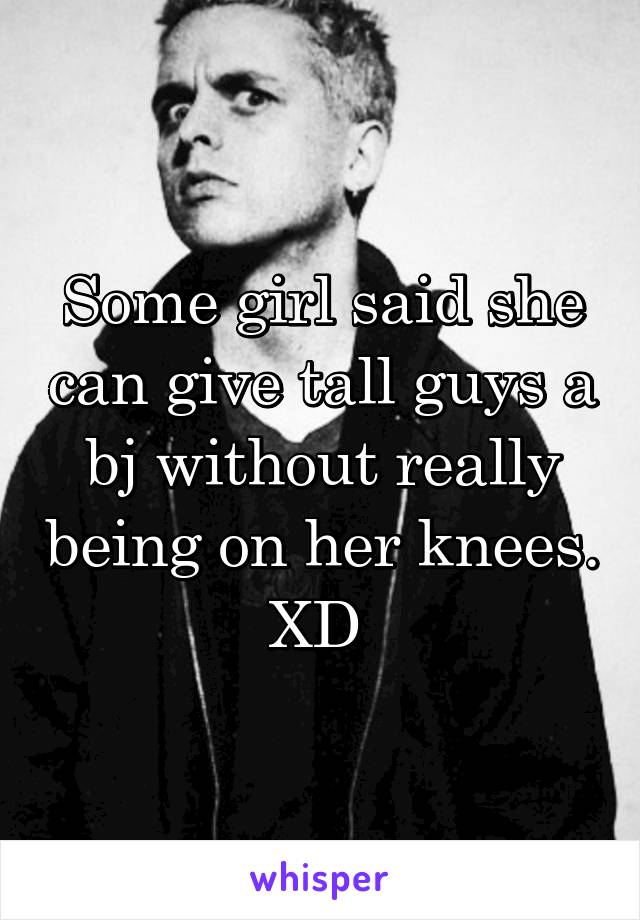 Some girl said she can give tall guys a bj without really being on her knees. XD 