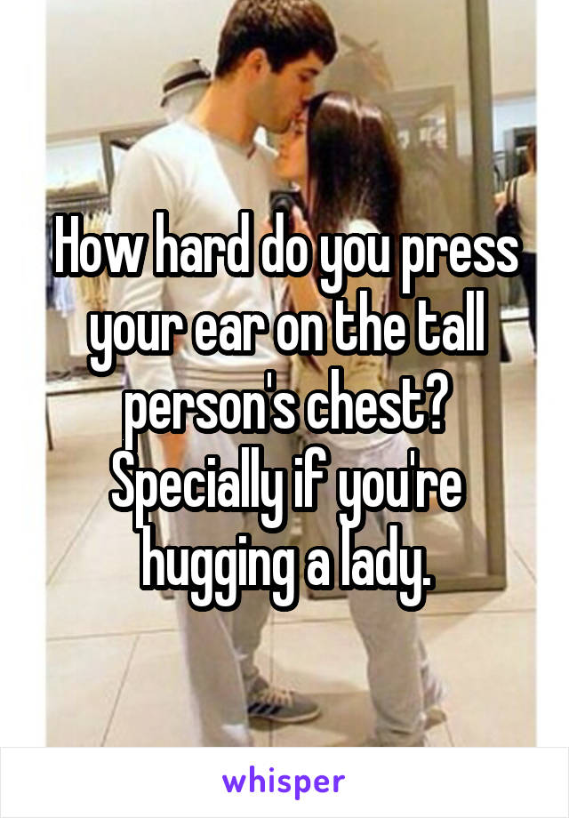 How hard do you press your ear on the tall person's chest? Specially if you're hugging a lady.