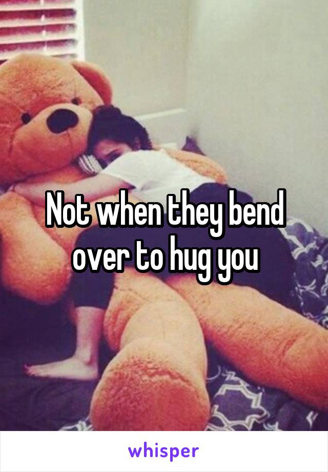 Not when they bend over to hug you