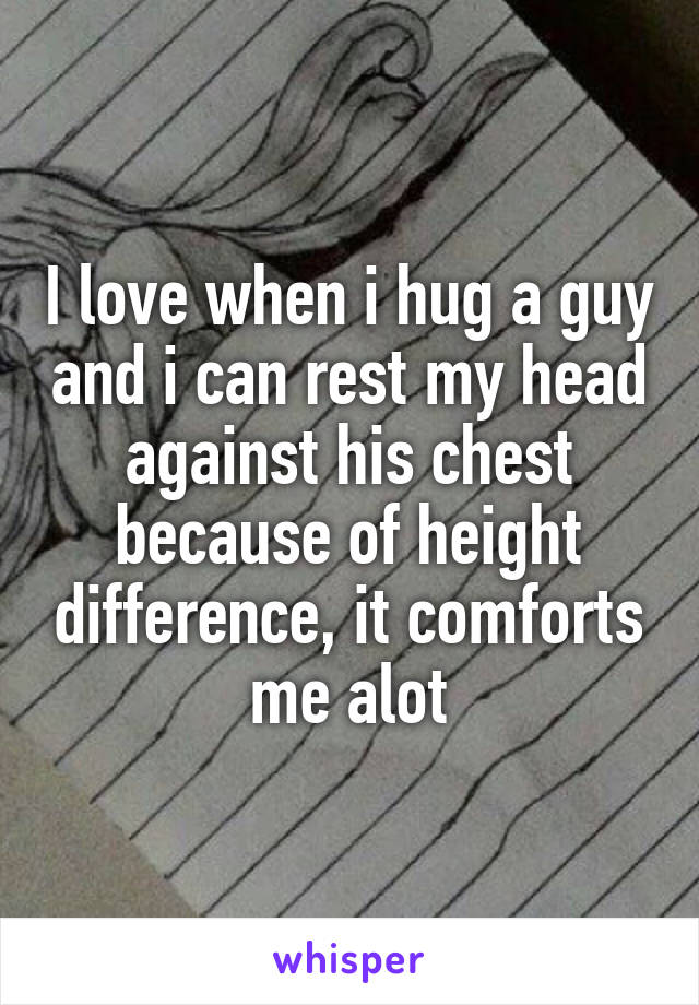 I love when i hug a guy and i can rest my head against his chest because of height difference, it comforts me alot