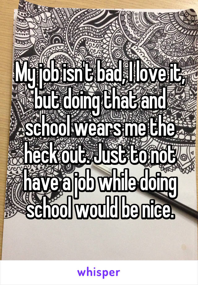 My job isn't bad, I love it, but doing that and school wears me the heck out. Just to not have a job while doing school would be nice.