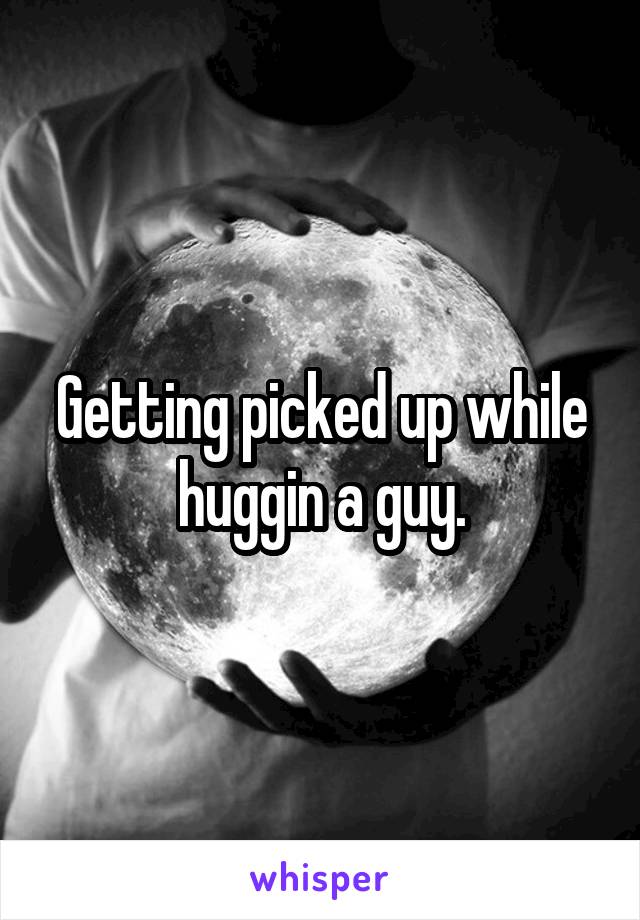 Getting picked up while huggin a guy.