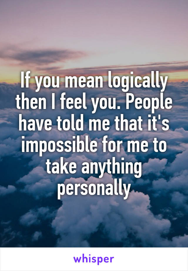 If you mean logically then I feel you. People have told me that it's impossible for me to take anything personally