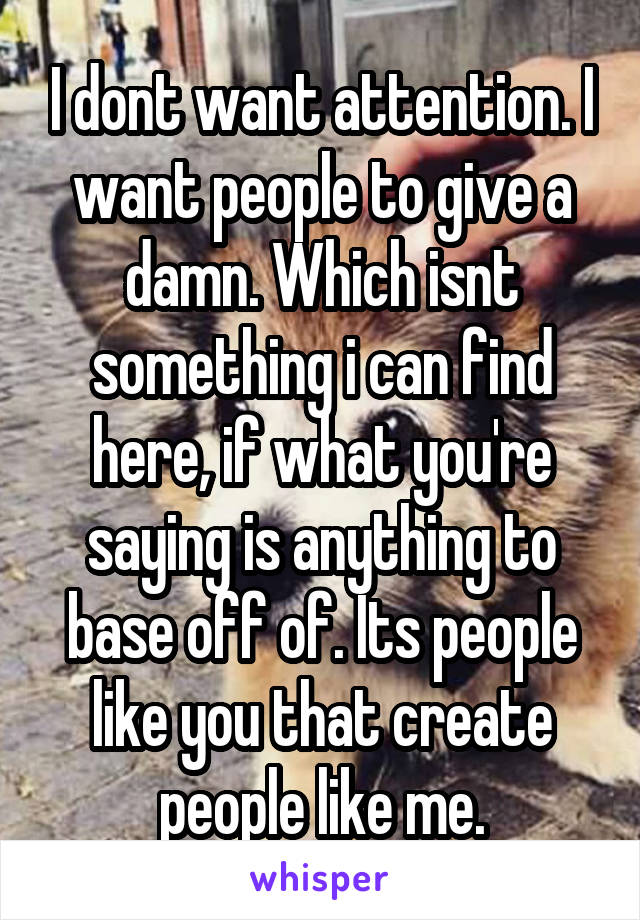 I dont want attention. I want people to give a damn. Which isnt something i can find here, if what you're saying is anything to base off of. Its people like you that create people like me.