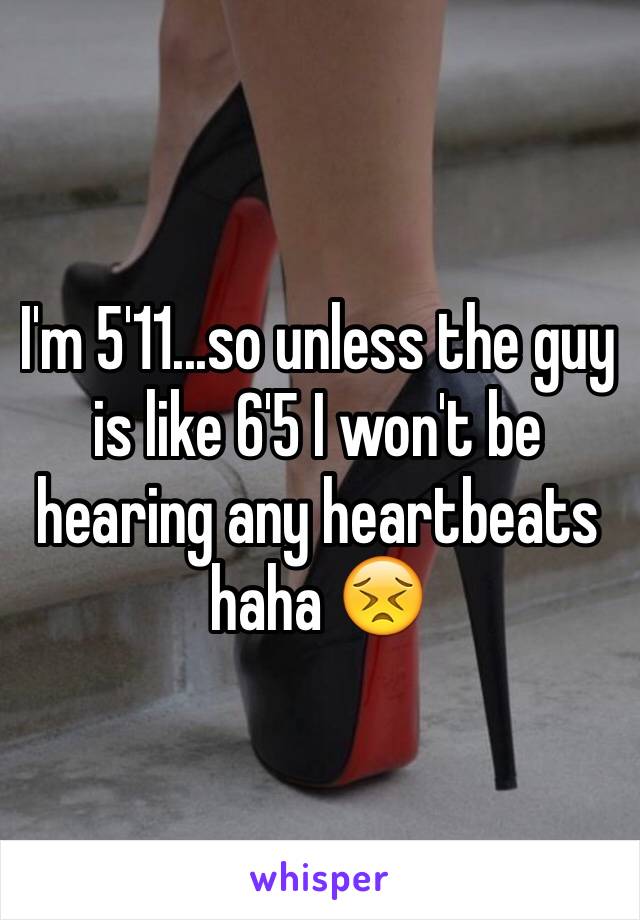 I'm 5'11...so unless the guy is like 6'5 I won't be hearing any heartbeats haha 😣 