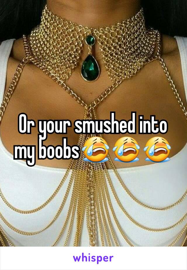 Or your smushed into my boobs😭😭😭