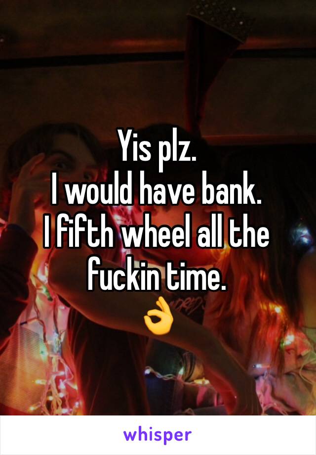 Yis plz. 
I would have bank. 
I fifth wheel all the fuckin time. 
👌