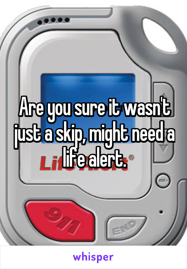 Are you sure it wasn't just a skip, might need a life alert.