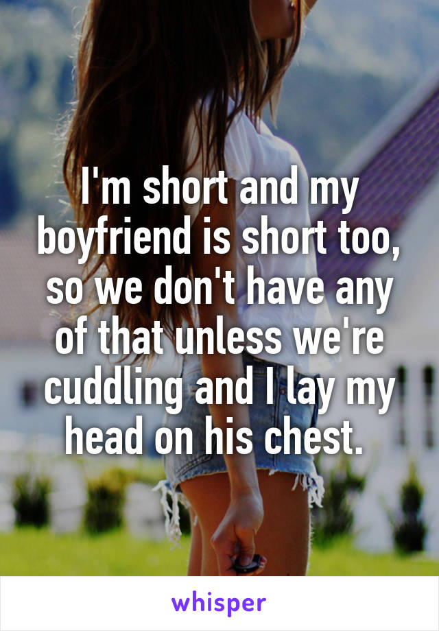 I'm short and my boyfriend is short too, so we don't have any of that unless we're cuddling and I lay my head on his chest. 