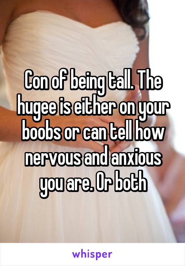 Con of being tall. The hugee is either on your boobs or can tell how nervous and anxious you are. Or both