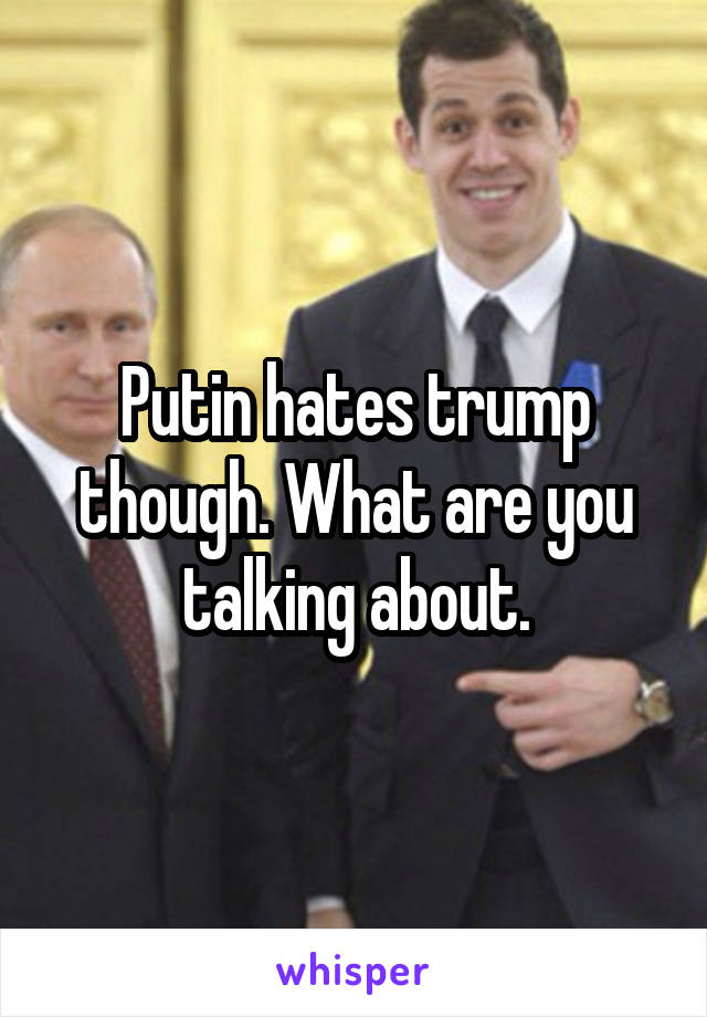 Putin hates trump though. What are you talking about.