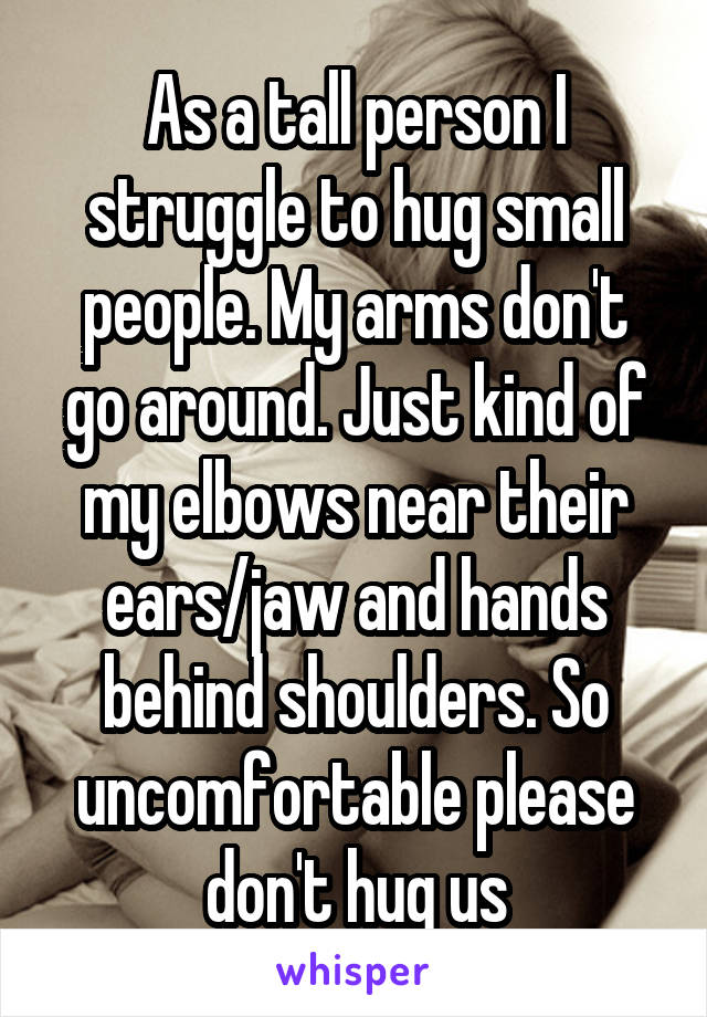 As a tall person I struggle to hug small people. My arms don't go around. Just kind of my elbows near their ears/jaw and hands behind shoulders. So uncomfortable please don't hug us