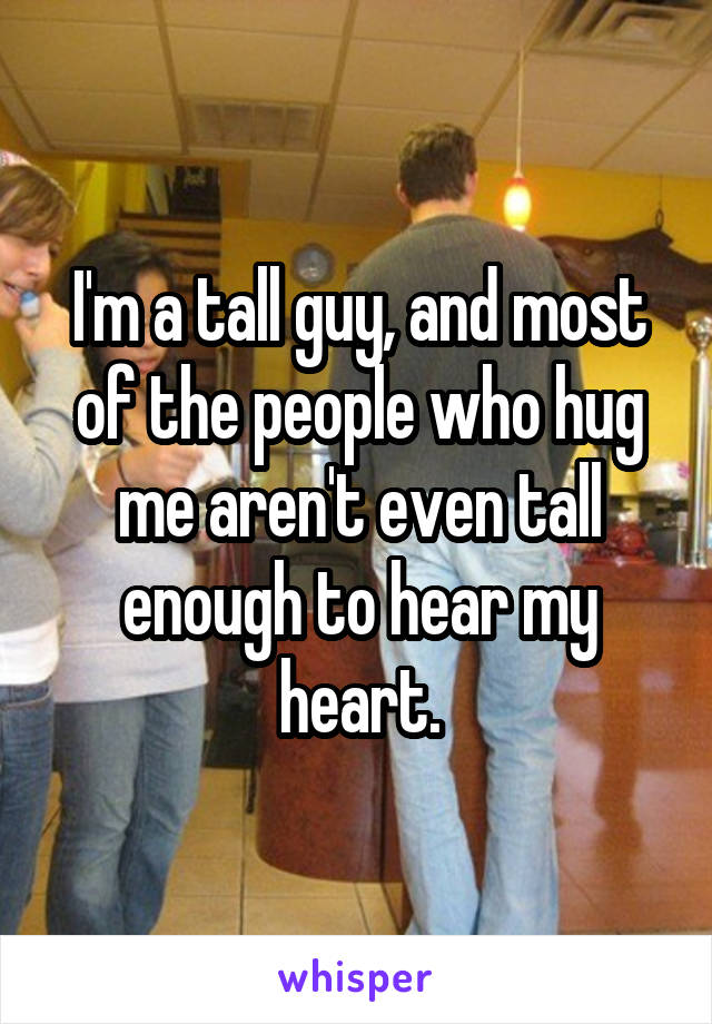 I'm a tall guy, and most of the people who hug me aren't even tall enough to hear my heart.