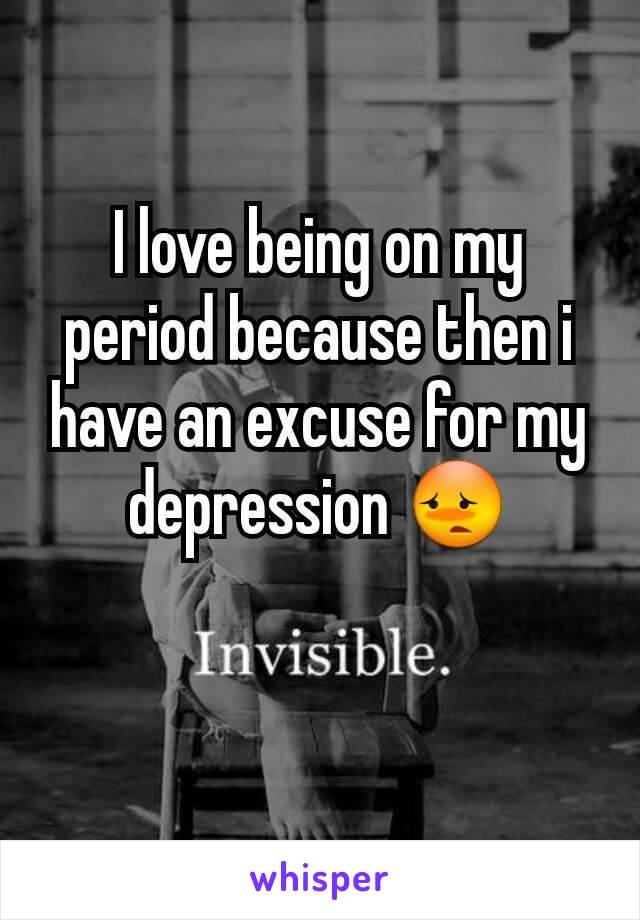 I love being on my period because then i have an excuse for my depression 😳