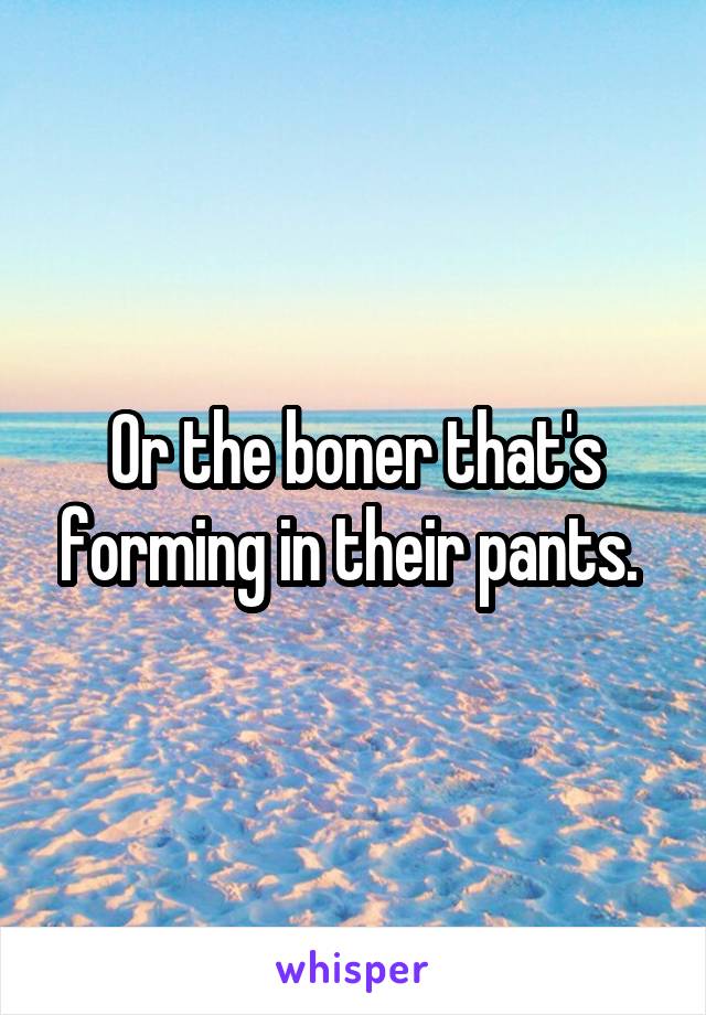 Or the boner that's forming in their pants. 