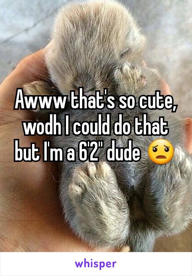 Awww that's so cute, wodh I could do that but I'm a 6'2" dude 😦
