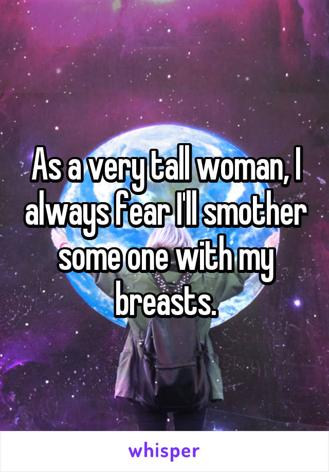 As a very tall woman, I always fear I'll smother some one with my breasts.