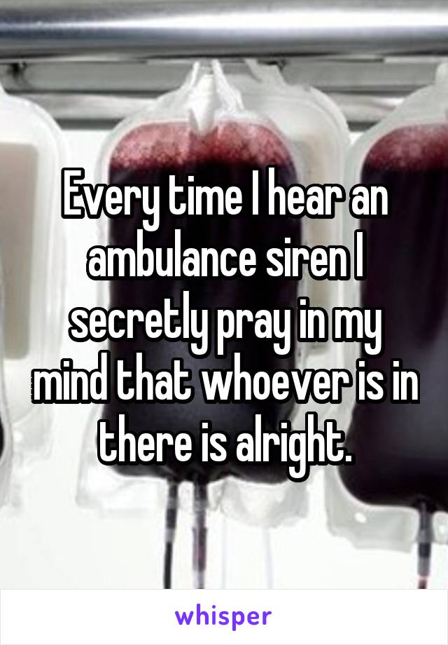 Every time I hear an ambulance siren I secretly pray in my mind that whoever is in there is alright.
