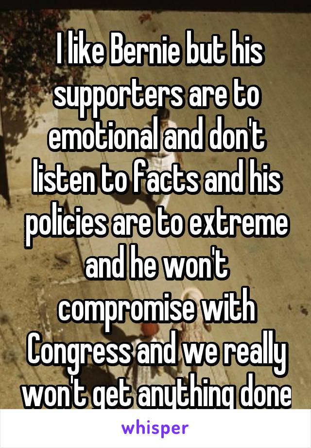  I like Bernie but his supporters are to emotional and don't listen to facts and his policies are to extreme and he won't compromise with Congress and we really won't get anything done
