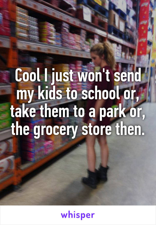 Cool I just won't send my kids to school or, take them to a park or, the grocery store then. 