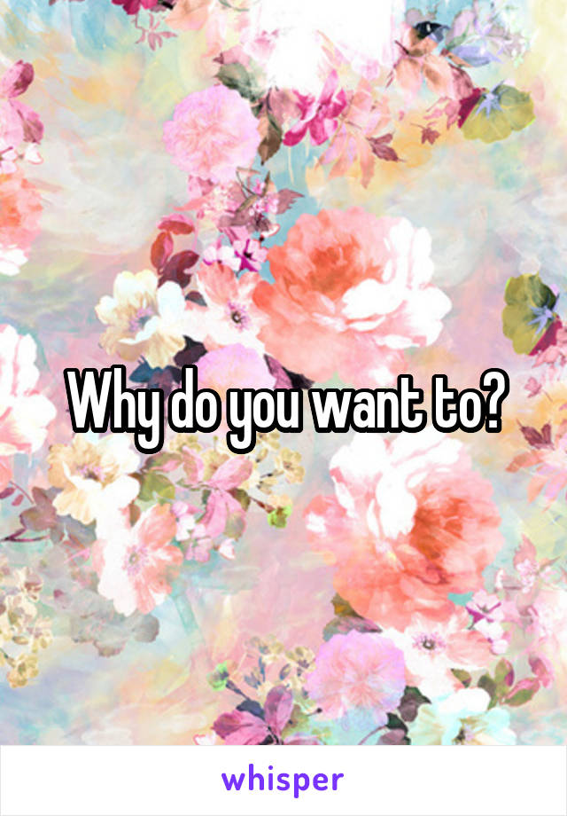 Why do you want to?