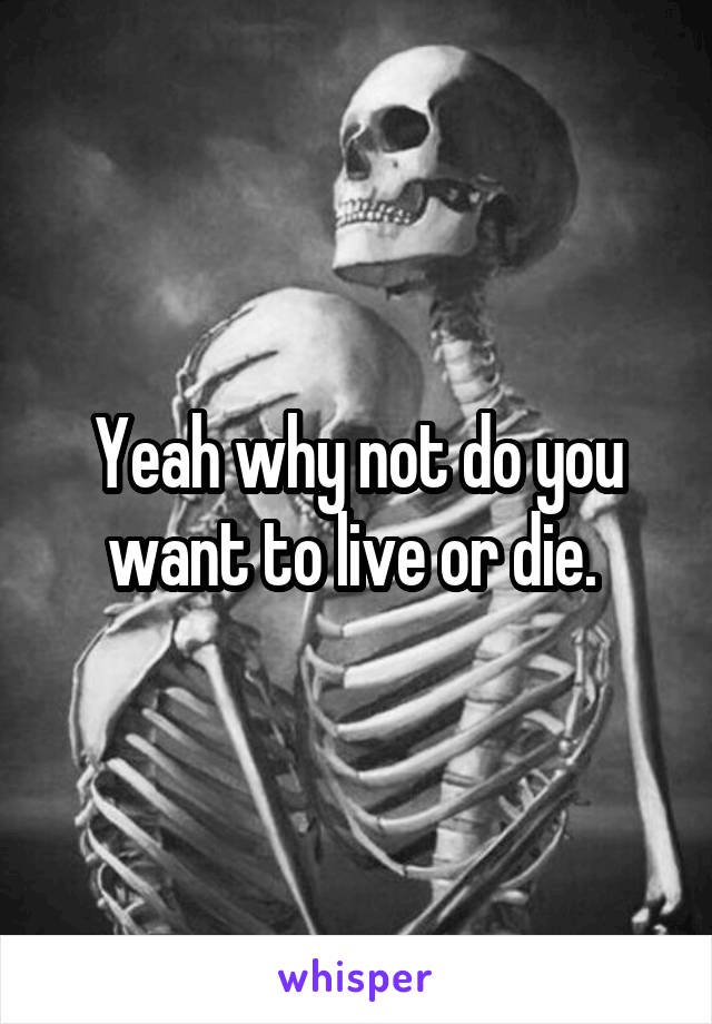 Yeah why not do you want to live or die. 