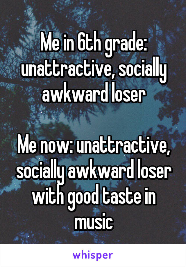 Me in 6th grade: unattractive, socially awkward loser

Me now: unattractive, socially awkward loser with good taste in music