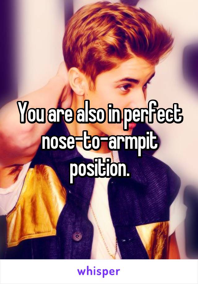 You are also in perfect nose-to-armpit position.