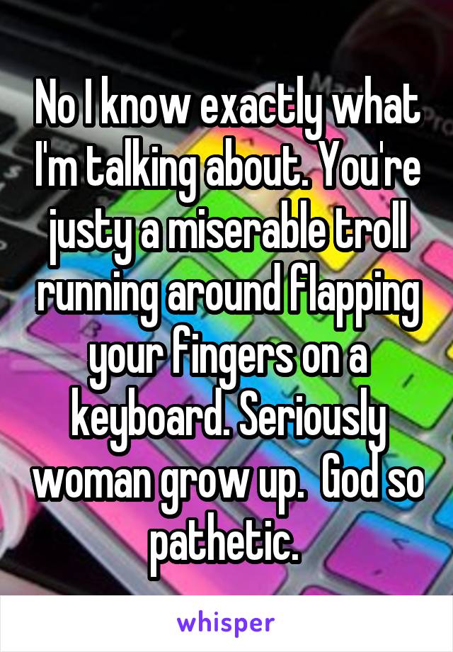 No I know exactly what I'm talking about. You're justy a miserable troll running around flapping your fingers on a keyboard. Seriously woman grow up.  God so pathetic. 