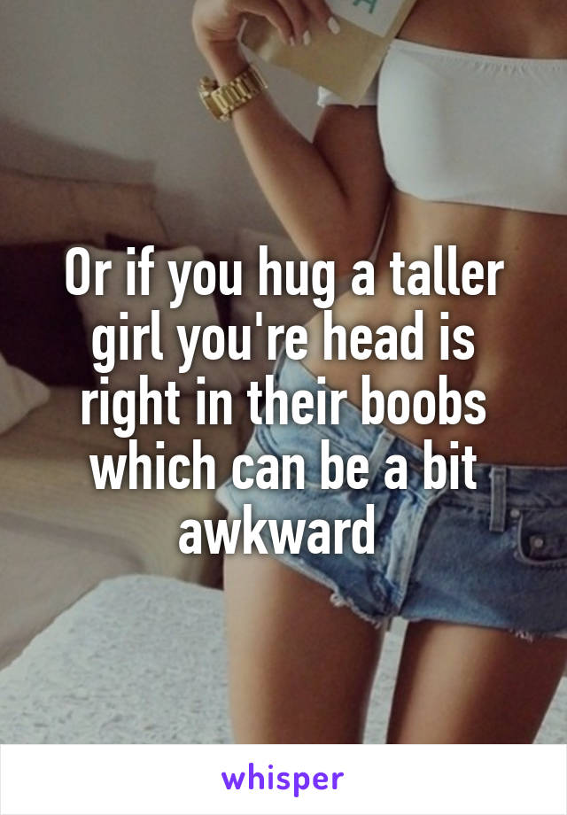 Or if you hug a taller girl you're head is right in their boobs which can be a bit awkward 