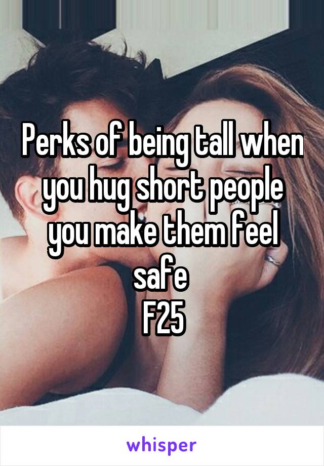 Perks of being tall when you hug short people you make them feel safe 
F25