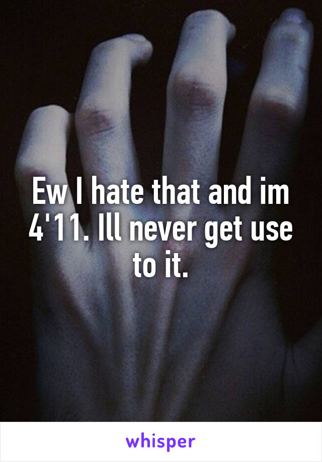 Ew I hate that and im 4'11. Ill never get use to it.