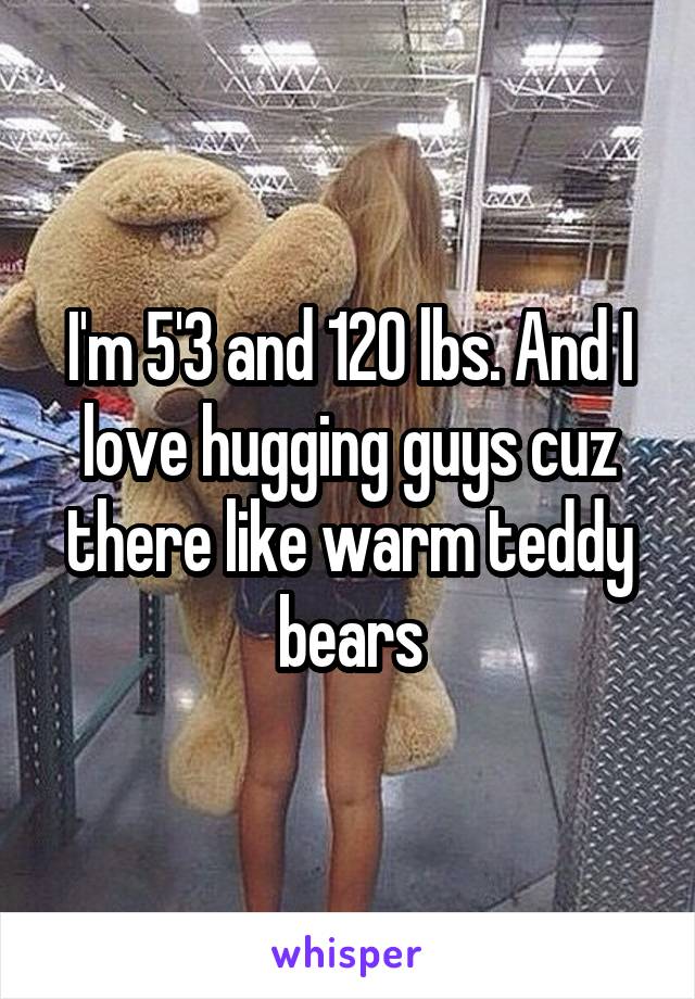 I'm 5'3 and 120 lbs. And I love hugging guys cuz there like warm teddy bears