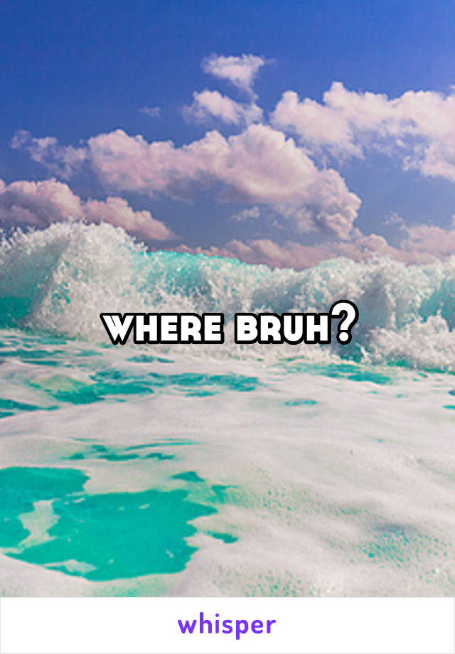 where bruh?