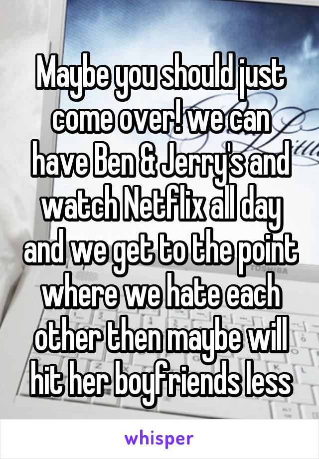 Maybe you should just come over! we can have Ben & Jerry's and watch Netflix all day and we get to the point where we hate each other then maybe will hit her boyfriends less