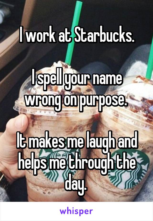 I work at Starbucks.

I spell your name wrong on purpose. 

It makes me laugh and helps me through the day. 