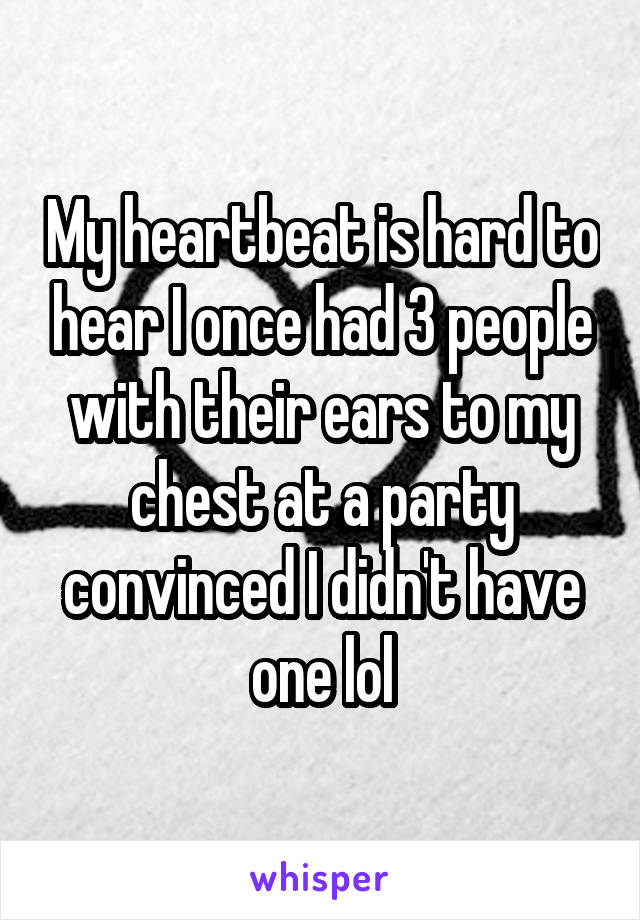 My heartbeat is hard to hear I once had 3 people with their ears to my chest at a party convinced I didn't have one lol