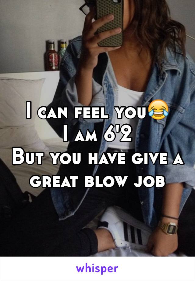 I can feel you😂
I am 6'2
But you have give a great blow job 