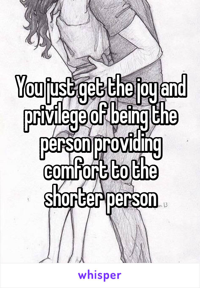 You just get the joy and privilege of being the person providing comfort to the shorter person