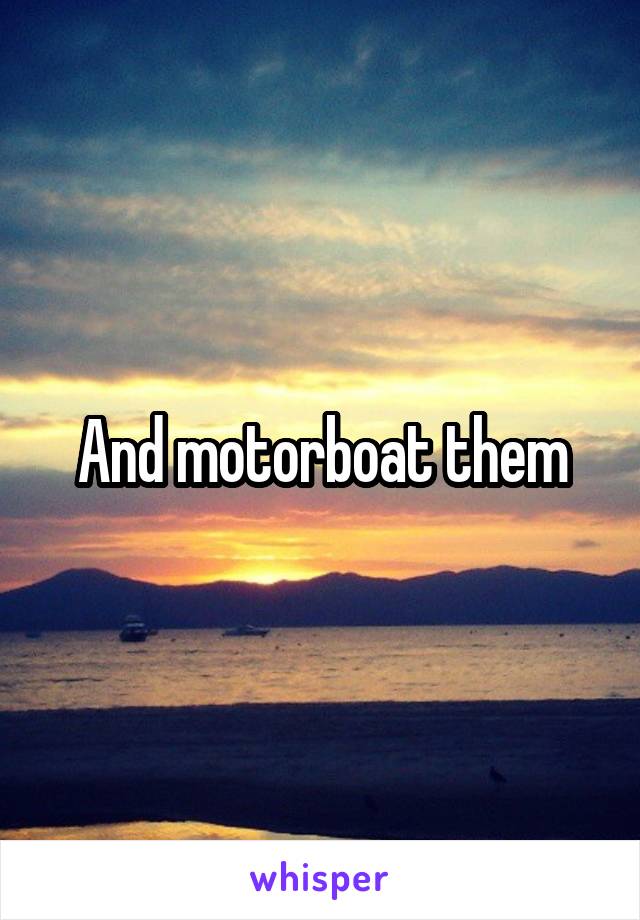 And motorboat them