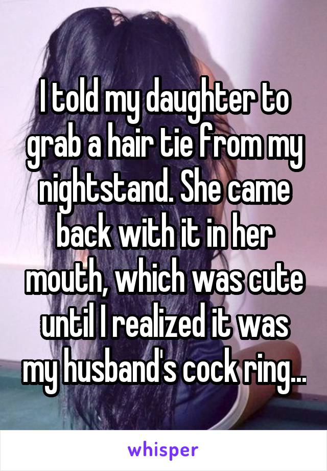 I told my daughter to grab a hair tie from my nightstand. She came back with it in her mouth, which was cute until I realized it was my husband's cock ring...