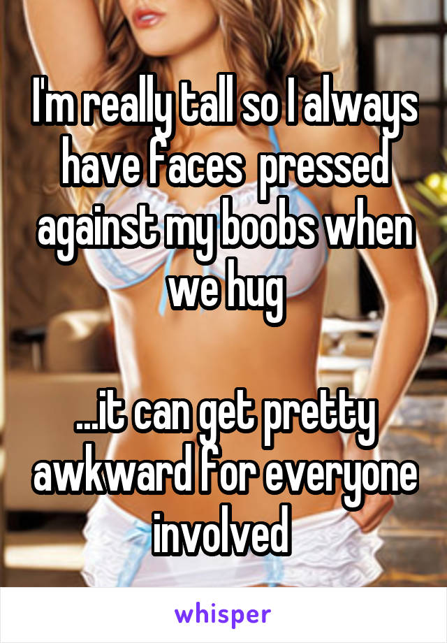 I'm really tall so I always have faces  pressed against my boobs when we hug

...it can get pretty awkward for everyone involved 