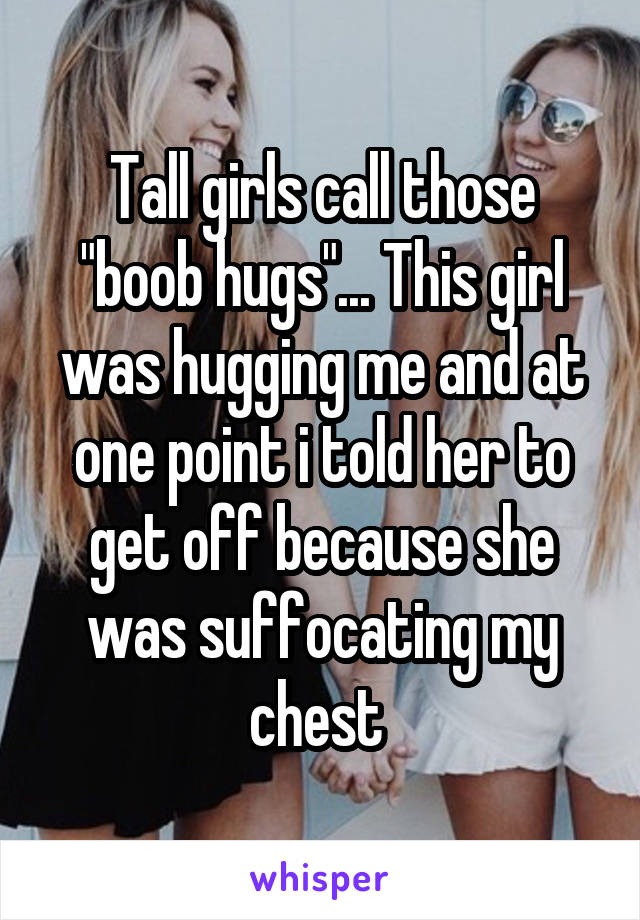 Tall girls call those "boob hugs"... This girl was hugging me and at one point i told her to get off because she was suffocating my chest 